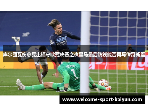 库尔图瓦伤愈复出镇守欧冠决赛之夜皇马最后防线能否再写传奇新篇