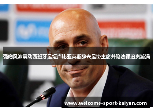 强吻风波震动西班牙足坛卢比亚莱斯辞去足协主席并陷法律追责漩涡