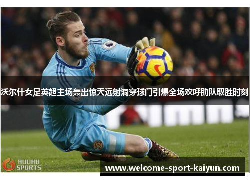 沃尔什女足英超主场轰出惊天远射洞穿球门引爆全场欢呼助队取胜时刻