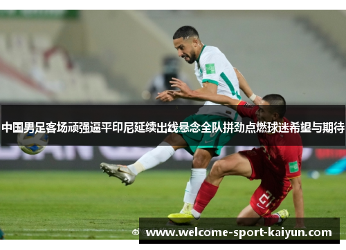 中国男足客场顽强逼平印尼延续出线悬念全队拼劲点燃球迷希望与期待 中国男足客场顽强逼平印尼延续出线悬念全队拼劲点燃球迷希望与期待