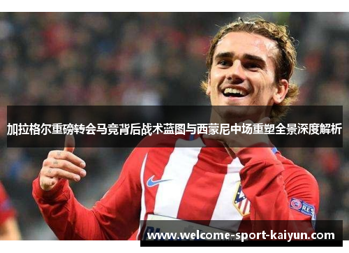 加拉格尔重磅转会马竞背后战术蓝图与西蒙尼中场重塑全景深度解析 加拉格尔重磅转会马竞背后战术蓝图与西蒙尼中场重塑全景深度解析