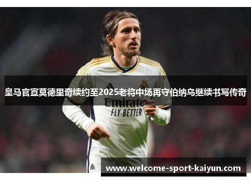 皇马官宣莫德里奇续约至2025老将中场再守伯纳乌继续书写传奇