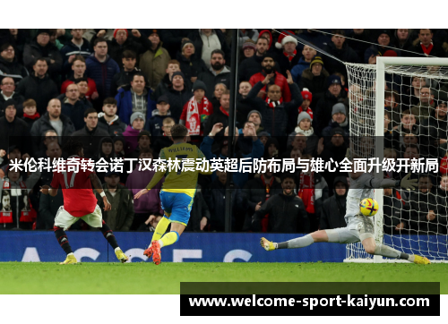 米伦科维奇转会诺丁汉森林震动英超后防布局与雄心全面升级开新局