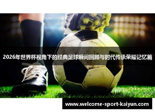 2026年世界杯视角下的经典足球瞬间回顾与时代传承荣耀记忆篇