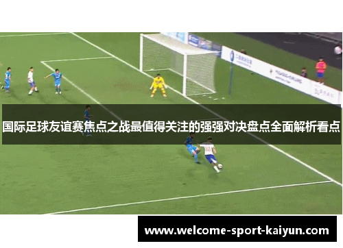 国际足球友谊赛焦点之战最值得关注的强强对决盘点全面解析看点