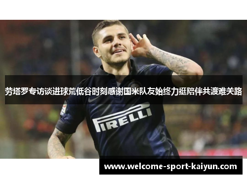劳塔罗专访谈进球荒低谷时刻感谢国米队友始终力挺陪伴共渡难关路