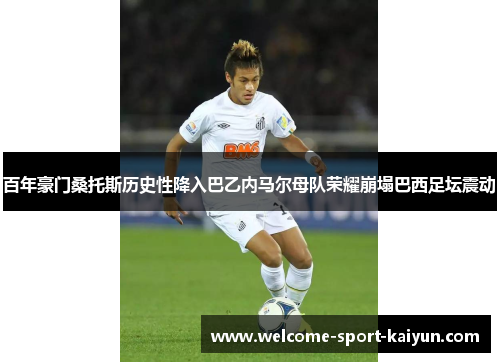 百年豪门桑托斯历史性降入巴乙内马尔母队荣耀崩塌巴西足坛震动 百年豪门桑托斯历史性降入巴乙内马尔母队荣耀崩塌巴西足坛震动
